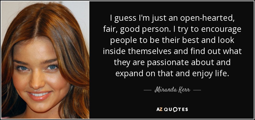 I guess I'm just an open-hearted, fair, good person. I try to encourage people to be their best and look inside themselves and find out what they are passionate about and expand on that and enjoy life. - Miranda Kerr