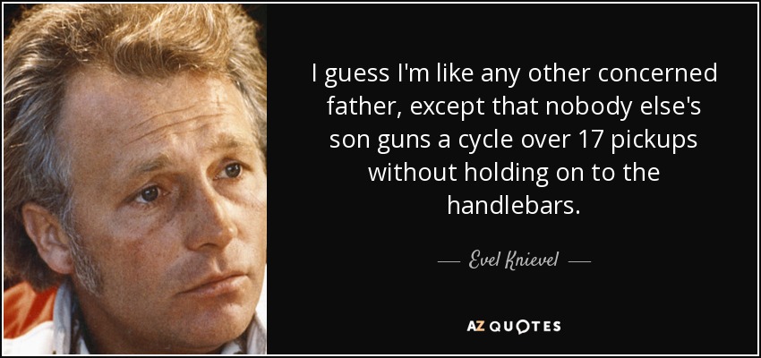 I guess I'm like any other concerned father, except that nobody else's son guns a cycle over 17 pickups without holding on to the handlebars. - Evel Knievel
