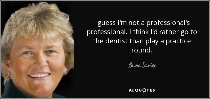 I guess I'm not a professional's professional. I think I'd rather go to the dentist than play a practice round. - Laura Davies