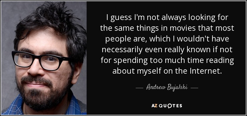 I guess I'm not always looking for the same things in movies that most people are, which I wouldn't have necessarily even really known if not for spending too much time reading about myself on the Internet. - Andrew Bujalski