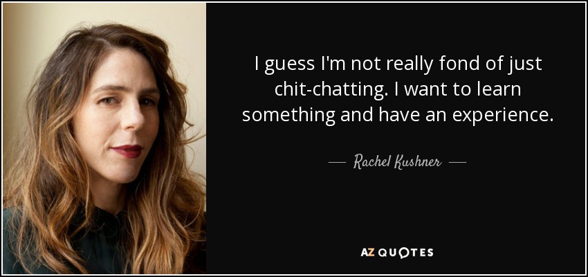 I guess I'm not really fond of just chit-chatting. I want to learn something and have an experience. - Rachel Kushner