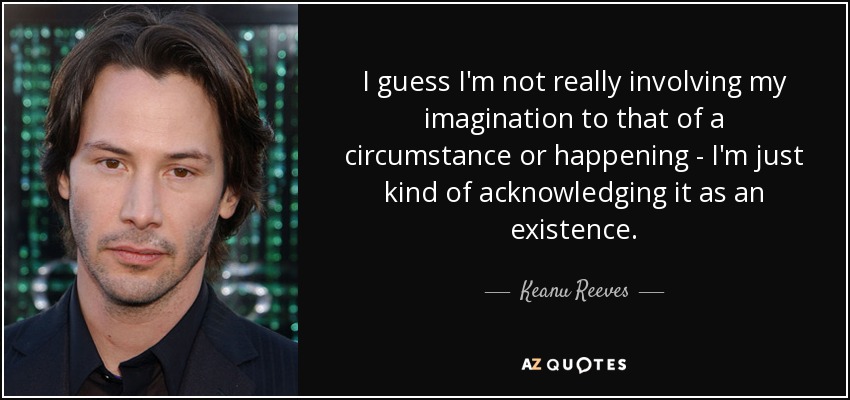 I guess I'm not really involving my imagination to that of a circumstance or happening - I'm just kind of acknowledging it as an existence. - Keanu Reeves