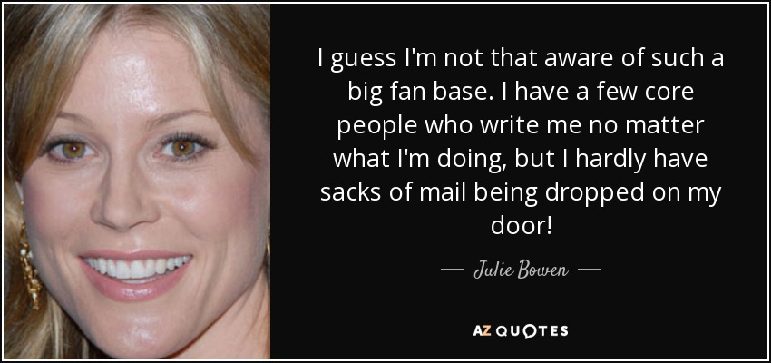 I guess I'm not that aware of such a big fan base. I have a few core people who write me no matter what I'm doing, but I hardly have sacks of mail being dropped on my door! - Julie Bowen
