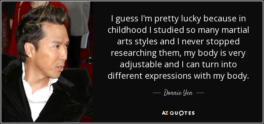 I guess I'm pretty lucky because in childhood I studied so many martial arts styles and I never stopped researching them, my body is very adjustable and I can turn into different expressions with my body. - Donnie Yen