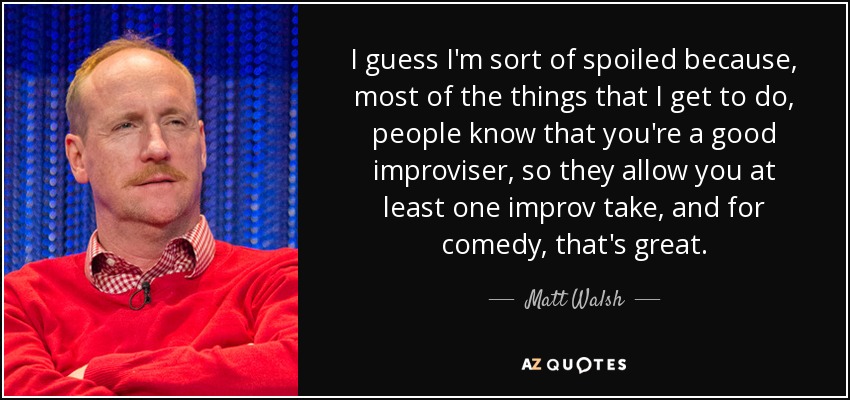 I guess I'm sort of spoiled because, most of the things that I get to do, people know that you're a good improviser, so they allow you at least one improv take, and for comedy, that's great. - Matt Walsh