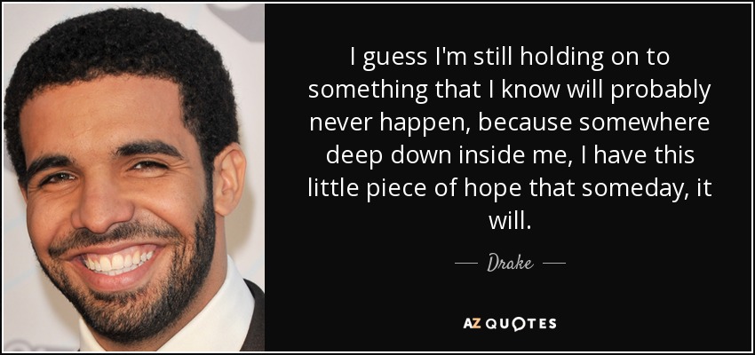 I guess I'm still holding on to something that I know will probably never happen, because somewhere deep down inside me, I have this little piece of hope that someday, it will. - Drake
