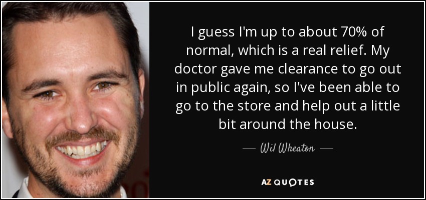 I guess I'm up to about 70% of normal, which is a real relief. My doctor gave me clearance to go out in public again, so I've been able to go to the store and help out a little bit around the house. - Wil Wheaton