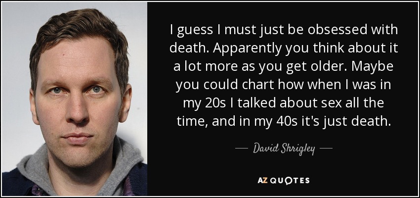 I guess I must just be obsessed with death. Apparently you think about it a lot more as you get older. Maybe you could chart how when I was in my 20s I talked about sex all the time, and in my 40s it's just death. - David Shrigley