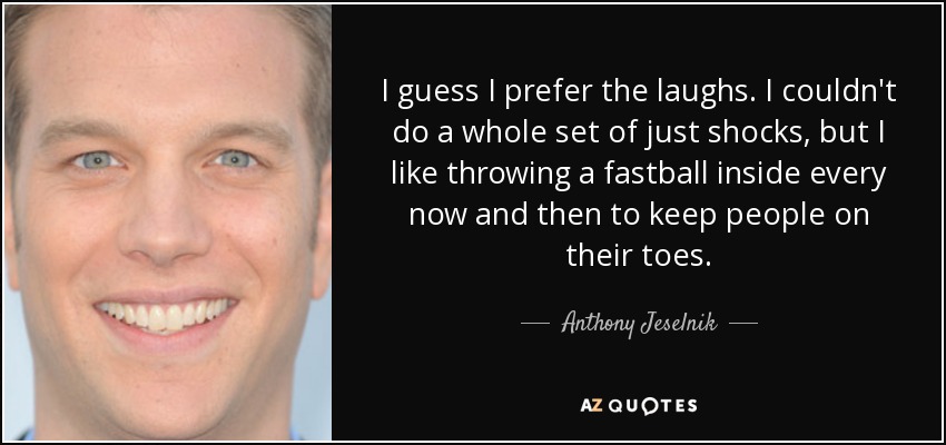 I guess I prefer the laughs. I couldn't do a whole set of just shocks, but I like throwing a fastball inside every now and then to keep people on their toes. - Anthony Jeselnik