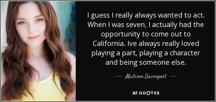 I guess I really always wanted to act. When I was seven, I actually had the opportunity to come out to California. Ive always really loved playing a part, playing a character and being someone else. - Madison Davenport