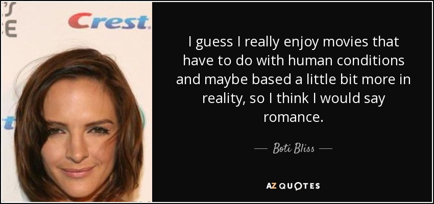 I guess I really enjoy movies that have to do with human conditions and maybe based a little bit more in reality, so I think I would say romance. - Boti Bliss