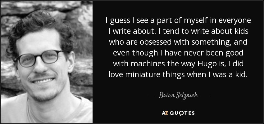 I guess I see a part of myself in everyone I write about. I tend to write about kids who are obsessed with something, and even though I have never been good with machines the way Hugo is, I did love miniature things when I was a kid. - Brian Selznick