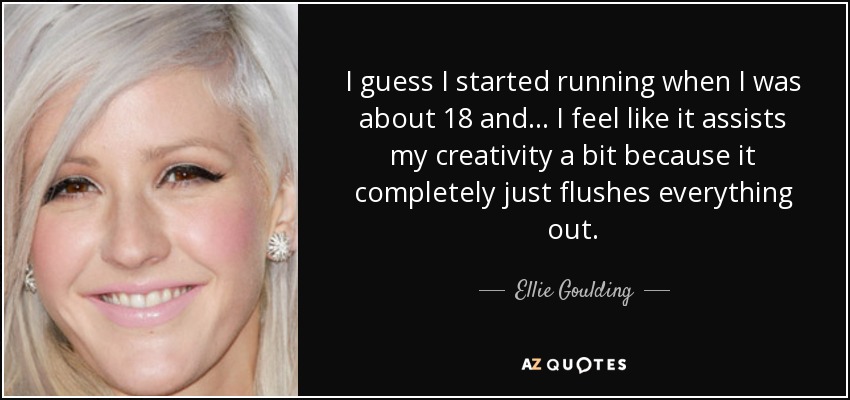 I guess I started running when I was about 18 and... I feel like it assists my creativity a bit because it completely just flushes everything out. - Ellie Goulding