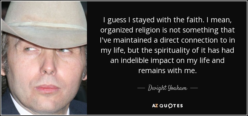 I guess I stayed with the faith. I mean, organized religion is not something that I've maintained a direct connection to in my life, but the spirituality of it has had an indelible impact on my life and remains with me. - Dwight Yoakam