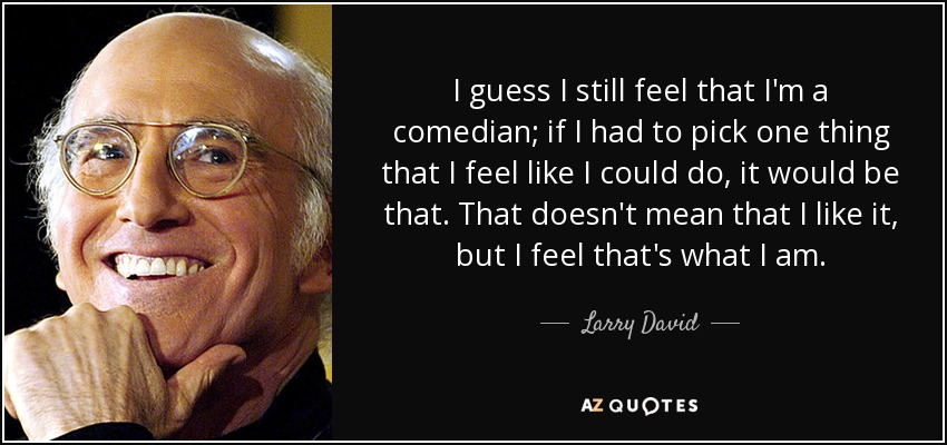 I guess I still feel that I'm a comedian; if I had to pick one thing that I feel like I could do, it would be that. That doesn't mean that I like it, but I feel that's what I am. - Larry David