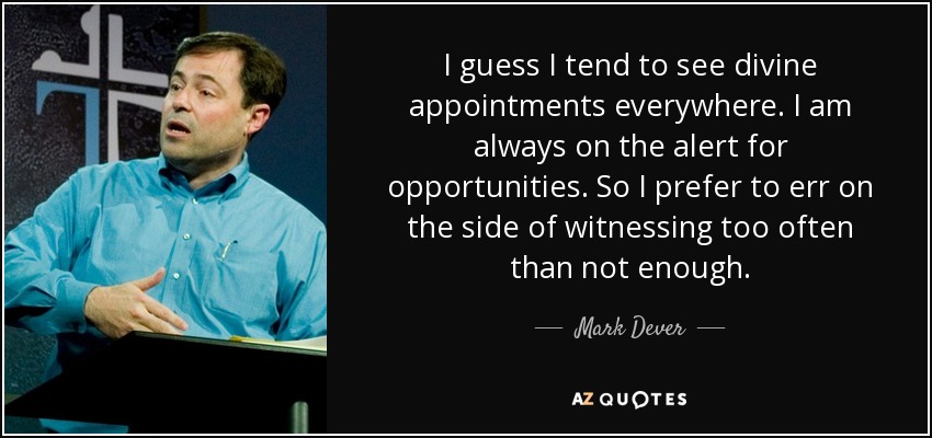 I guess I tend to see divine appointments everywhere. I am always on the alert for opportunities. So I prefer to err on the side of witnessing too often than not enough. - Mark Dever