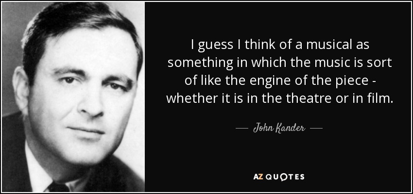 I guess I think of a musical as something in which the music is sort of like the engine of the piece - whether it is in the theatre or in film. - John Kander