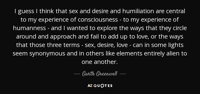 I guess I think that sex and desire and humiliation are central to my experience of consciousness - to my experience of humanness - and I wanted to explore the ways that they circle around and approach and fail to add up to love, or the ways that those three terms - sex, desire, love - can in some lights seem synonymous and in others like elements entirely alien to one another. - Garth Greenwell