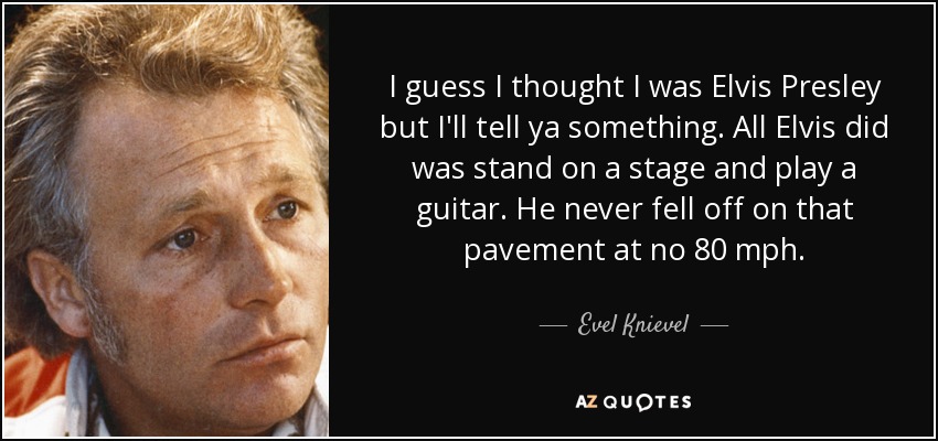 I guess I thought I was Elvis Presley but I'll tell ya something. All Elvis did was stand on a stage and play a guitar. He never fell off on that pavement at no 80 mph. - Evel Knievel