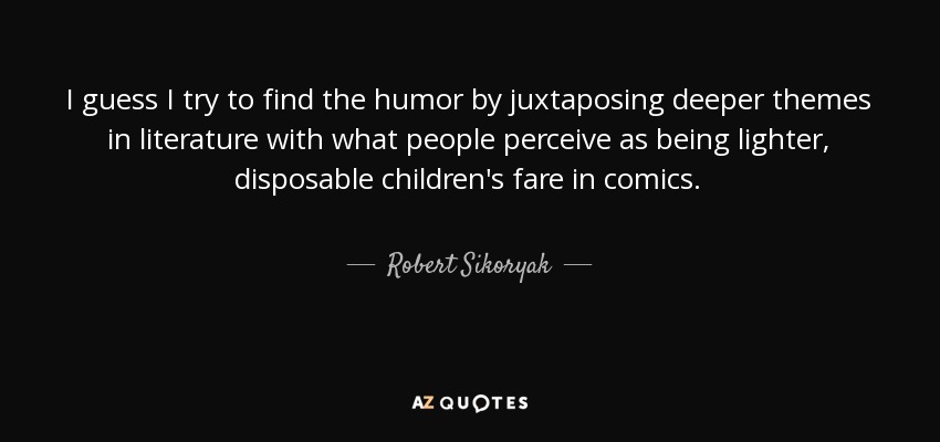 I guess I try to find the humor by juxtaposing deeper themes in literature with what people perceive as being lighter, disposable children's fare in comics. - Robert Sikoryak