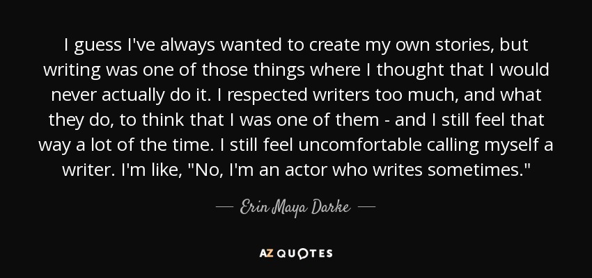 I guess I've always wanted to create my own stories, but writing was one of those things where I thought that I would never actually do it. I respected writers too much, and what they do, to think that I was one of them - and I still feel that way a lot of the time. I still feel uncomfortable calling myself a writer. I'm like, 