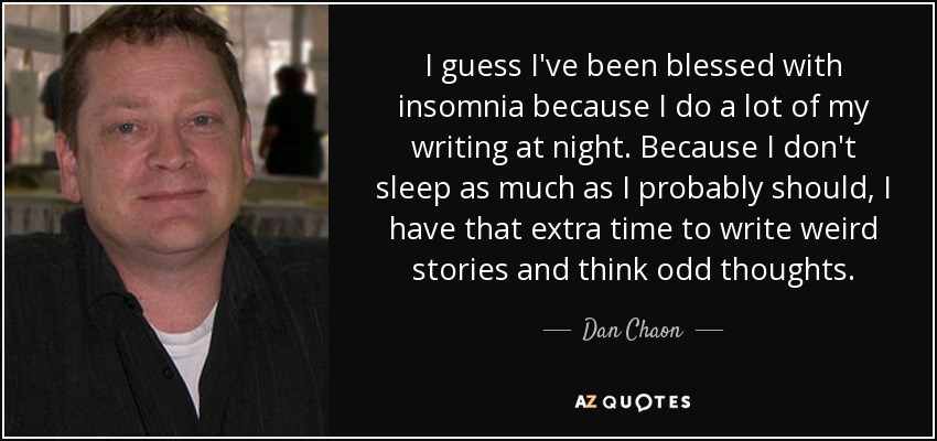 I guess I've been blessed with insomnia because I do a lot of my writing at night. Because I don't sleep as much as I probably should, I have that extra time to write weird stories and think odd thoughts. - Dan Chaon