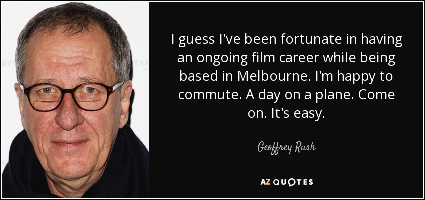 I guess I've been fortunate in having an ongoing film career while being based in Melbourne. I'm happy to commute. A day on a plane. Come on. It's easy. - Geoffrey Rush