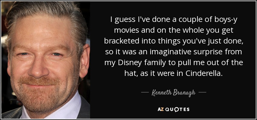 I guess I've done a couple of boys-y movies and on the whole you get bracketed into things you've just done, so it was an imaginative surprise from my Disney family to pull me out of the hat, as it were in Cinderella. - Kenneth Branagh