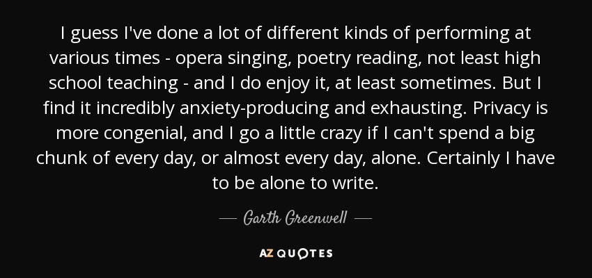 I guess I've done a lot of different kinds of performing at various times - opera singing, poetry reading, not least high school teaching - and I do enjoy it, at least sometimes. But I find it incredibly anxiety-producing and exhausting. Privacy is more congenial, and I go a little crazy if I can't spend a big chunk of every day, or almost every day, alone. Certainly I have to be alone to write. - Garth Greenwell