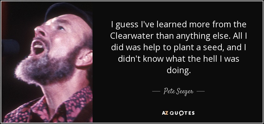 I guess I've learned more from the Clearwater than anything else. All I did was help to plant a seed, and I didn't know what the hell I was doing. - Pete Seeger