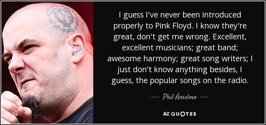 I guess I've never been introduced properly to Pink Floyd. I know they're great, don't get me wrong. Excellent, excellent musicians; great band; awesome harmony; great song writers; I just don't know anything besides, I guess, the popular songs on the radio. - Phil Anselmo