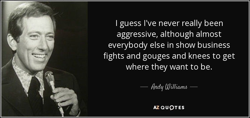 I guess I've never really been aggressive, although almost everybody else in show business fights and gouges and knees to get where they want to be. - Andy Williams