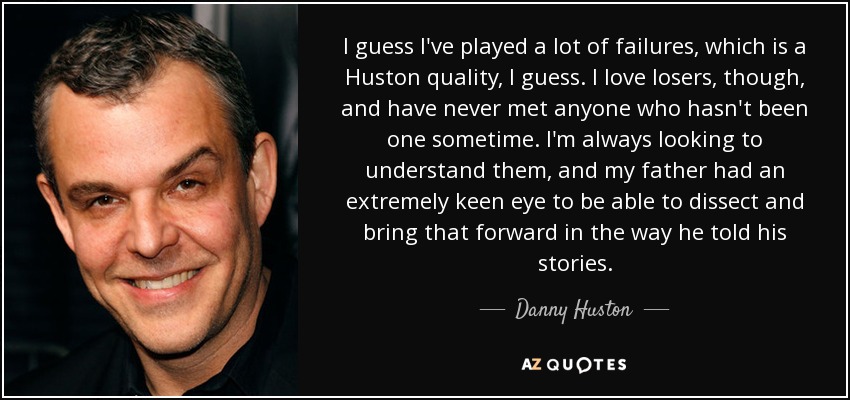 I guess I've played a lot of failures, which is a Huston quality, I guess. I love losers, though, and have never met anyone who hasn't been one sometime. I'm always looking to understand them, and my father had an extremely keen eye to be able to dissect and bring that forward in the way he told his stories. - Danny Huston