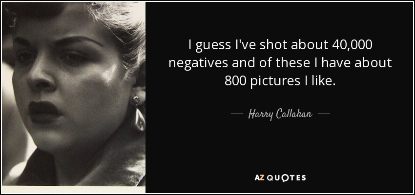 I guess I've shot about 40,000 negatives and of these I have about 800 pictures I like. - Harry Callahan