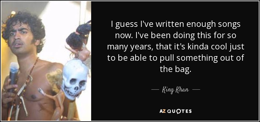 I guess I've written enough songs now. I've been doing this for so many years, that it's kinda cool just to be able to pull something out of the bag. - King Khan