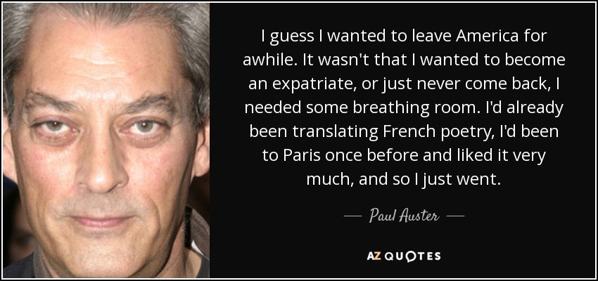 I guess I wanted to leave America for awhile. It wasn't that I wanted to become an expatriate, or just never come back, I needed some breathing room. I'd already been translating French poetry, I'd been to Paris once before and liked it very much, and so I just went. - Paul Auster