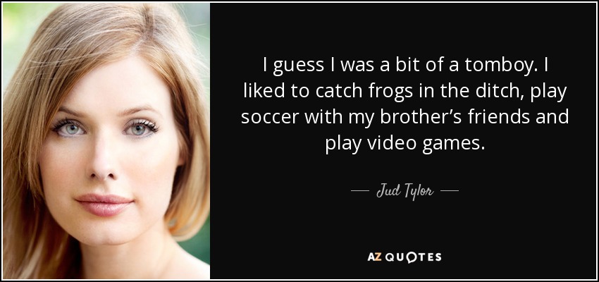 I guess I was a bit of a tomboy. I liked to catch frogs in the ditch, play soccer with my brother’s friends and play video games. - Jud Tylor