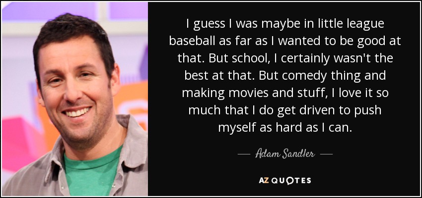 I guess I was maybe in little league baseball as far as I wanted to be good at that. But school, I certainly wasn't the best at that. But comedy thing and making movies and stuff, I love it so much that I do get driven to push myself as hard as I can. - Adam Sandler