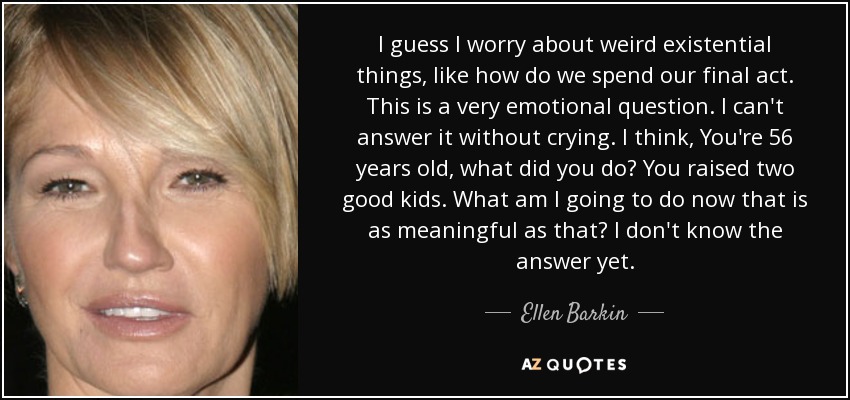 I guess I worry about weird existential things, like how do we spend our final act. This is a very emotional question. I can't answer it without crying. I think, You're 56 years old, what did you do? You raised two good kids. What am I going to do now that is as meaningful as that? I don't know the answer yet. - Ellen Barkin