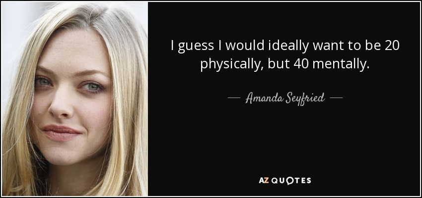 I guess I would ideally want to be 20 physically, but 40 mentally. - Amanda Seyfried