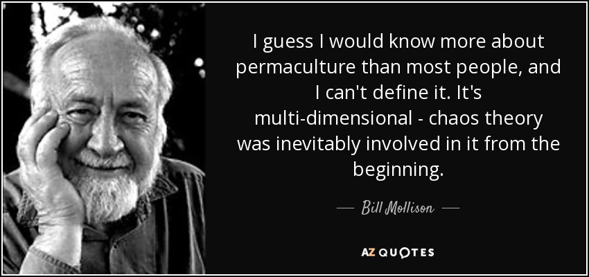 I guess I would know more about permaculture than most people, and I can't define it. It's multi-dimensional - chaos theory was inevitably involved in it from the beginning. - Bill Mollison