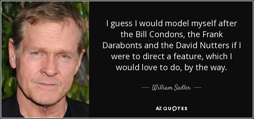 I guess I would model myself after the Bill Condons, the Frank Darabonts and the David Nutters if I were to direct a feature, which I would love to do, by the way. - William Sadler