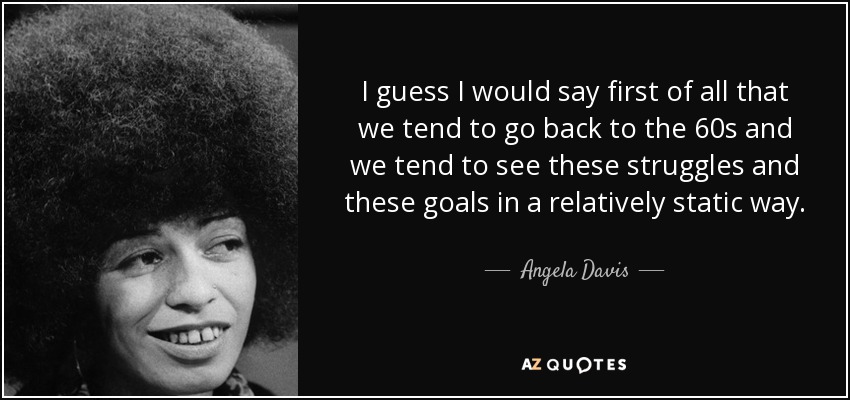 I guess I would say first of all that we tend to go back to the 60s and we tend to see these struggles and these goals in a relatively static way. - Angela Davis
