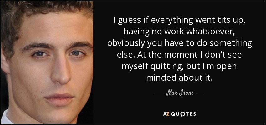 I guess if everything went tits up, having no work whatsoever, obviously you have to do something else. At the moment I don't see myself quitting, but I'm open minded about it. - Max Irons