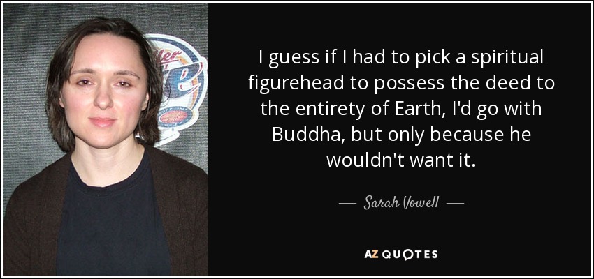I guess if I had to pick a spiritual figurehead to possess the deed to the entirety of Earth, I'd go with Buddha, but only because he wouldn't want it. - Sarah Vowell