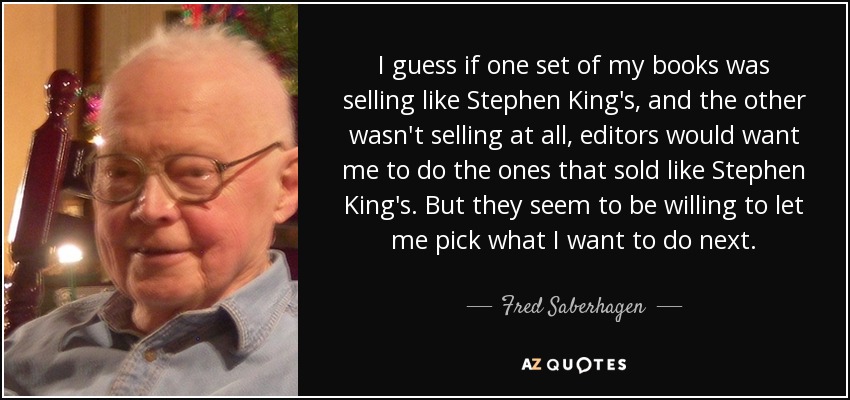 I guess if one set of my books was selling like Stephen King's, and the other wasn't selling at all, editors would want me to do the ones that sold like Stephen King's. But they seem to be willing to let me pick what I want to do next. - Fred Saberhagen