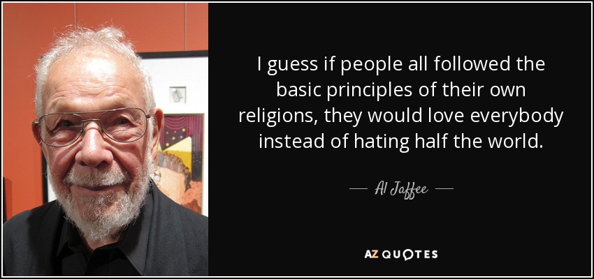 I guess if people all followed the basic principles of their own religions, they would love everybody instead of hating half the world. - Al Jaffee