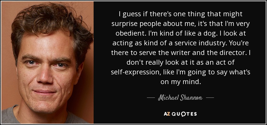 I guess if there's one thing that might surprise people about me, it's that I'm very obedient. I'm kind of like a dog. I look at acting as kind of a service industry. You're there to serve the writer and the director. I don't really look at it as an act of self-expression, like I'm going to say what's on my mind. - Michael Shannon