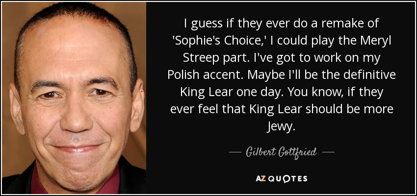 I guess if they ever do a remake of 'Sophie's Choice,' I could play the Meryl Streep part. I've got to work on my Polish accent. Maybe I'll be the definitive King Lear one day. You know, if they ever feel that King Lear should be more Jewy. - Gilbert Gottfried