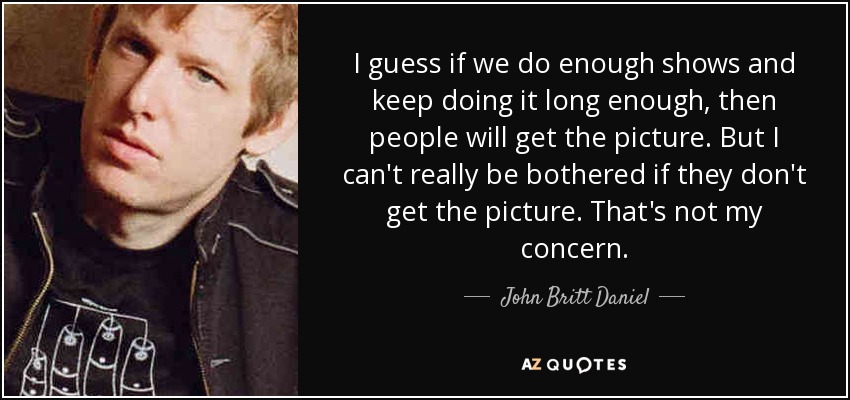 I guess if we do enough shows and keep doing it long enough, then people will get the picture. But I can't really be bothered if they don't get the picture. That's not my concern. - John Britt Daniel